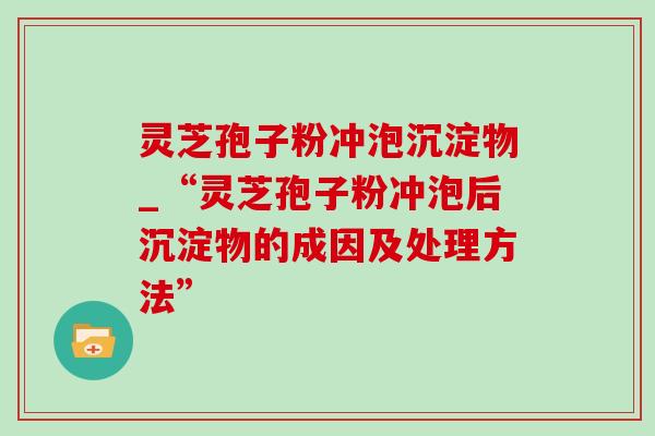 灵芝孢子粉冲泡沉淀物_“灵芝孢子粉冲泡后沉淀物的成因及处理方法”