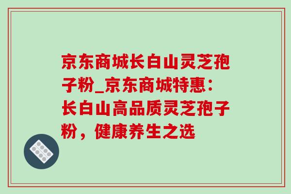 京东商城长白山灵芝孢子粉_京东商城特惠：长白山高品质灵芝孢子粉，健康养生之选