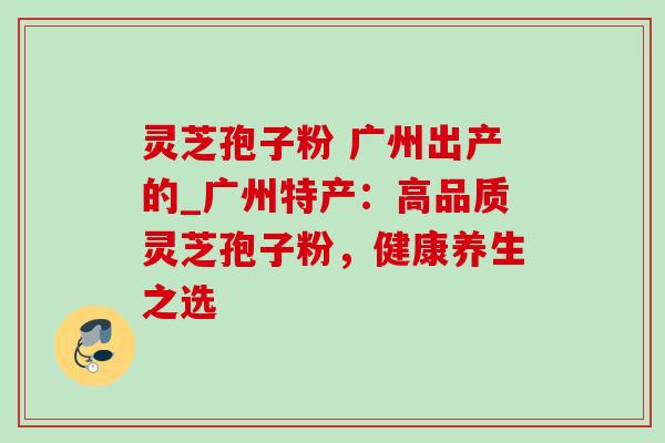 灵芝孢子粉 广州出产的_广州特产：高品质灵芝孢子粉，健康养生之选