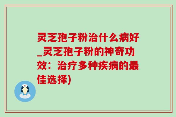灵芝孢子粉治什么病好_灵芝孢子粉的神奇功效：治疗多种疾病的最佳选择)