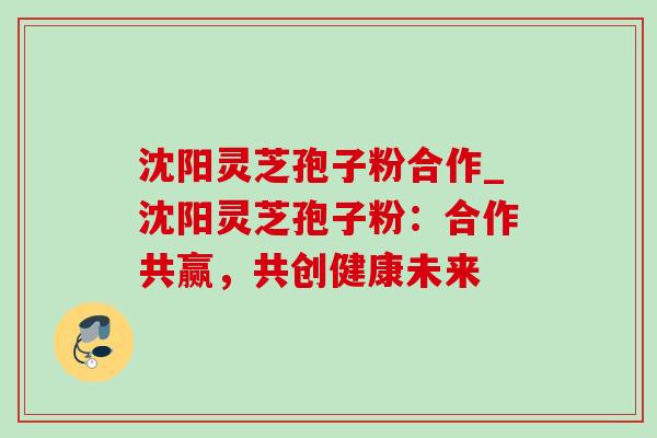 沈阳灵芝孢子粉合作_沈阳灵芝孢子粉：合作共赢，共创健康未来
