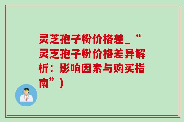 灵芝孢子粉价格差_“灵芝孢子粉价格差异解析：影响因素与购买指南”)