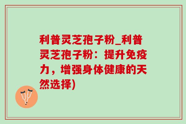 利普灵芝孢子粉_利普灵芝孢子粉：提升免疫力，增强身体健康的天然选择)