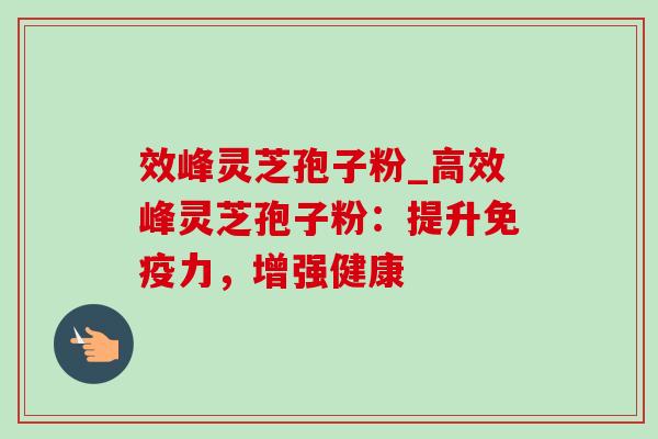 效峰灵芝孢子粉_高效峰灵芝孢子粉：提升免疫力，增强健康