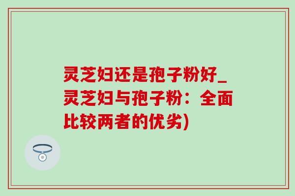 灵芝妇还是孢子粉好_灵芝妇与孢子粉：全面比较两者的优劣)