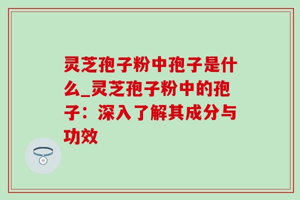 灵芝孢子粉中孢子是什么_灵芝孢子粉中的孢子：深入了解其成分与功效