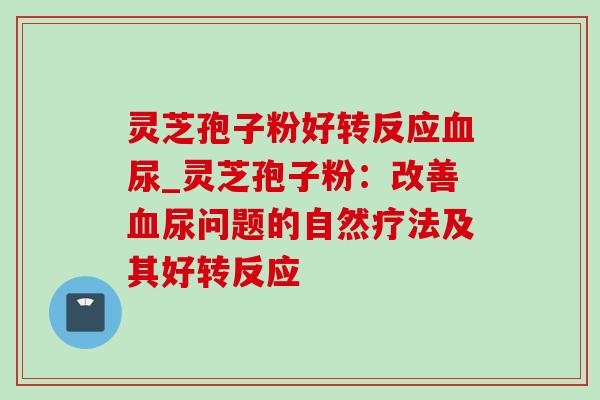 灵芝孢子粉好转反应血尿_灵芝孢子粉：改善血尿问题的自然疗法及其好转反应