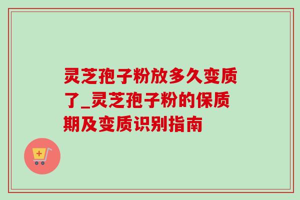 灵芝孢子粉放多久变质了_灵芝孢子粉的保质期及变质识别指南
