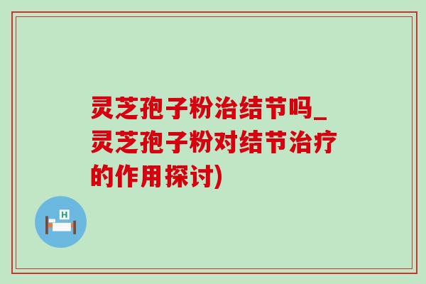 灵芝孢子粉治结节吗_灵芝孢子粉对结节治疗的作用探讨)