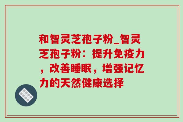 和智灵芝孢子粉_智灵芝孢子粉：提升免疫力，改善睡眠，增强记忆力的天然健康选择