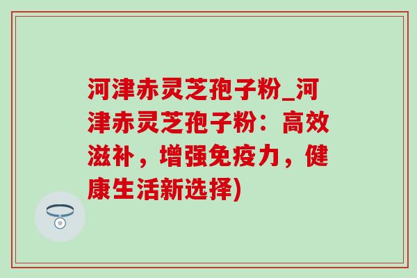 河津赤灵芝孢子粉_河津赤灵芝孢子粉：高效滋补，增强免疫力，健康生活新选择)