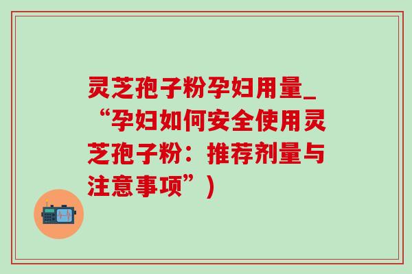 灵芝孢子粉孕妇用量_“孕妇如何安全使用灵芝孢子粉：推荐剂量与注意事项”)