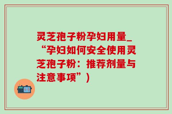 灵芝孢子粉孕妇用量_“孕妇如何安全使用灵芝孢子粉：推荐剂量与注意事项”)