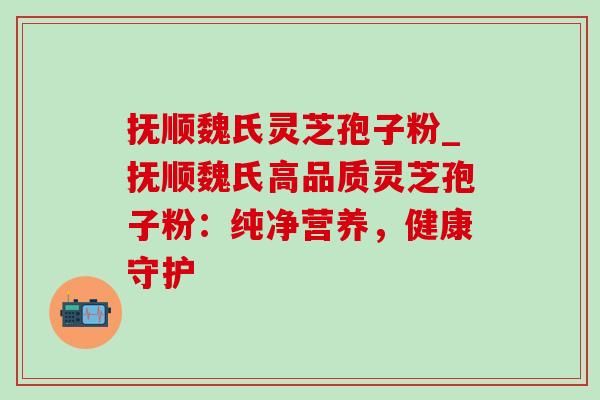 抚顺魏氏灵芝孢子粉_抚顺魏氏高品质灵芝孢子粉：纯净营养，健康守护