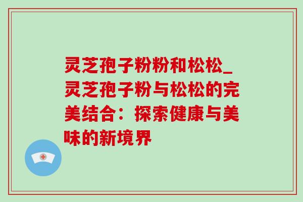 灵芝孢子粉粉和松松_灵芝孢子粉与松松的完美结合：探索健康与美味的新境界
