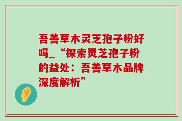 吾善草木灵芝孢子粉好吗_“探索灵芝孢子粉的益处：吾善草木品牌深度解析”