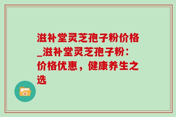 滋补堂灵芝孢子粉价格_滋补堂灵芝孢子粉：价格优惠，健康养生之选