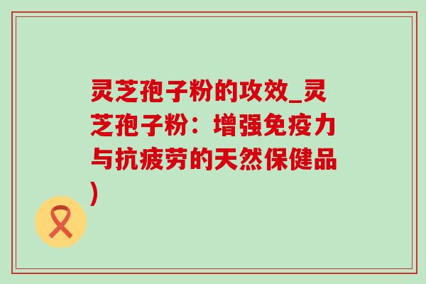 灵芝孢子粉的攻效_灵芝孢子粉：增强免疫力与抗疲劳的天然保健品)