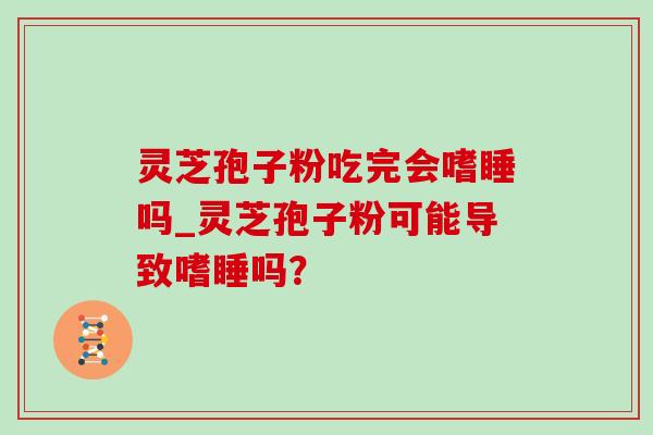 灵芝孢子粉吃完会嗜睡吗_灵芝孢子粉可能导致嗜睡吗？
