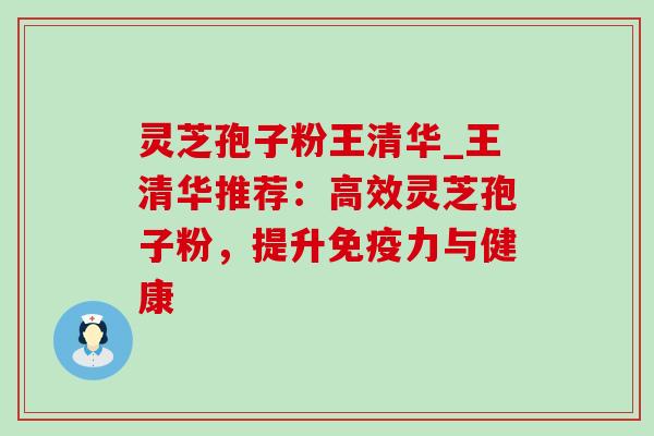 灵芝孢子粉王清华_王清华推荐：高效灵芝孢子粉，提升免疫力与健康