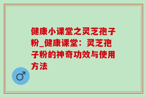 健康小课堂之灵芝孢子粉_健康课堂：灵芝孢子粉的神奇功效与使用方法
