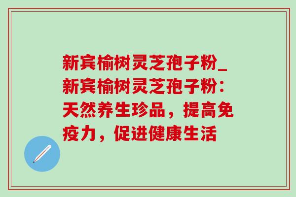 新宾榆树灵芝孢子粉_新宾榆树灵芝孢子粉：天然养生珍品，提高免疫力，促进健康生活