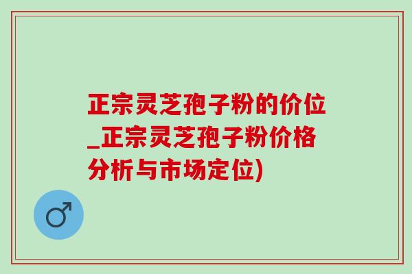 正宗灵芝孢子粉的价位_正宗灵芝孢子粉价格分析与市场定位)