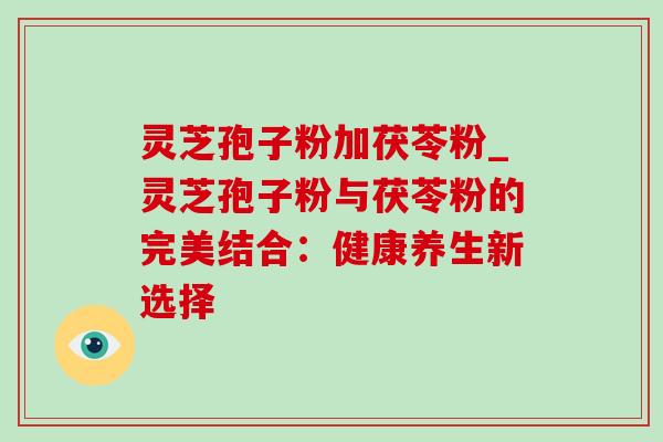 灵芝孢子粉加茯苓粉_灵芝孢子粉与茯苓粉的完美结合：健康养生新选择