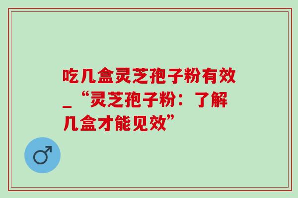 吃几盒灵芝孢子粉有效_“灵芝孢子粉：了解几盒才能见效”