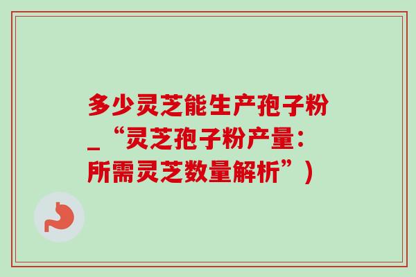 多少灵芝能生产孢子粉_“灵芝孢子粉产量：所需灵芝数量解析”)