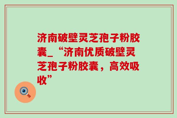 济南破壁灵芝孢子粉胶囊_“济南优质破壁灵芝孢子粉胶囊，高效吸收”