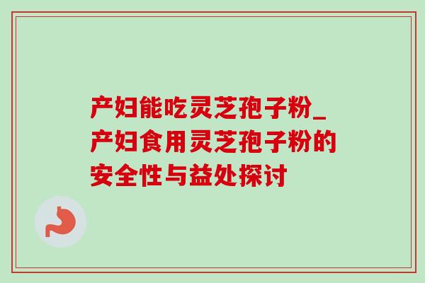 产妇能吃灵芝孢子粉_产妇食用灵芝孢子粉的安全性与益处探讨