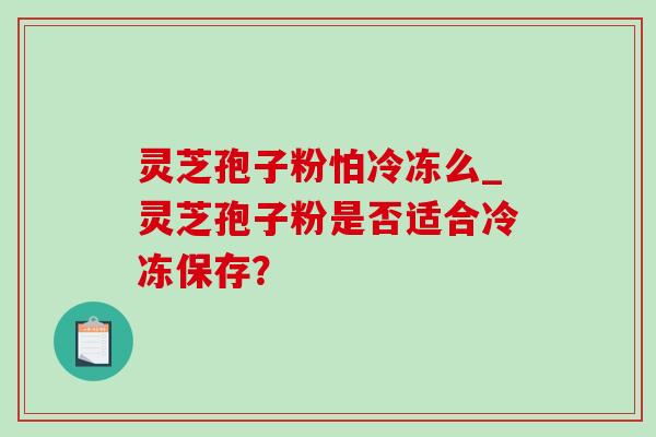 灵芝孢子粉怕冷冻么_灵芝孢子粉是否适合冷冻保存？