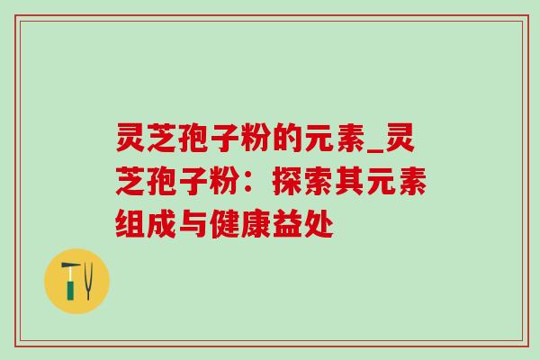 灵芝孢子粉的元素_灵芝孢子粉：探索其元素组成与健康益处