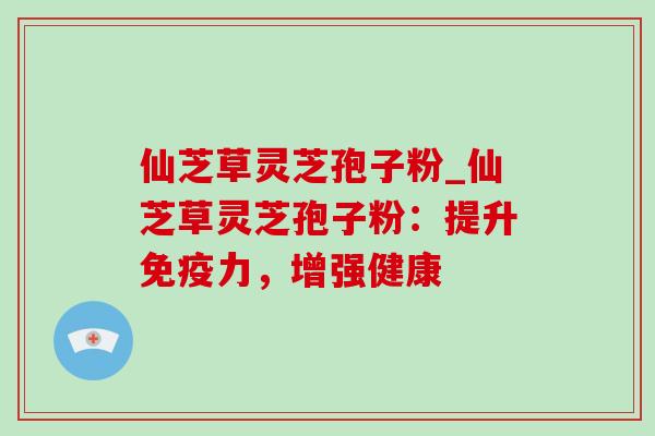 仙芝草灵芝孢子粉_仙芝草灵芝孢子粉：提升免疫力，增强健康
