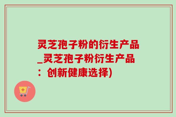 灵芝孢子粉的衍生产品_灵芝孢子粉衍生产品：创新健康选择)