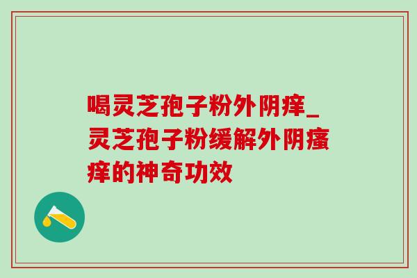 喝灵芝孢子粉外阴痒_灵芝孢子粉缓解外阴瘙痒的神奇功效