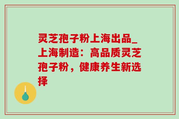 灵芝孢子粉上海出品_上海制造：高品质灵芝孢子粉，健康养生新选择