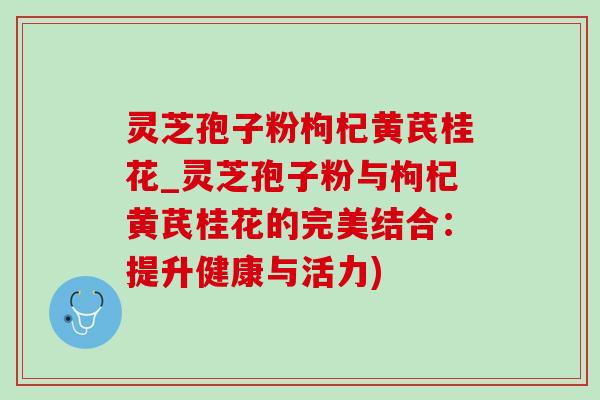 灵芝孢子粉枸杞黄芪桂花_灵芝孢子粉与枸杞黄芪桂花的完美结合：提升健康与活力)