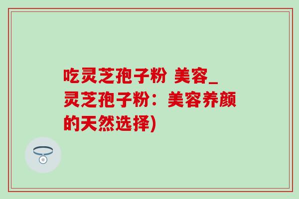 吃灵芝孢子粉 美容_灵芝孢子粉：美容养颜的天然选择)