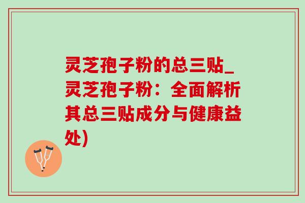 灵芝孢子粉的总三贴_灵芝孢子粉：全面解析其总三贴成分与健康益处)