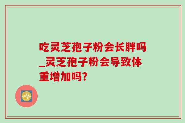 吃灵芝孢子粉会长胖吗_灵芝孢子粉会导致体重增加吗？