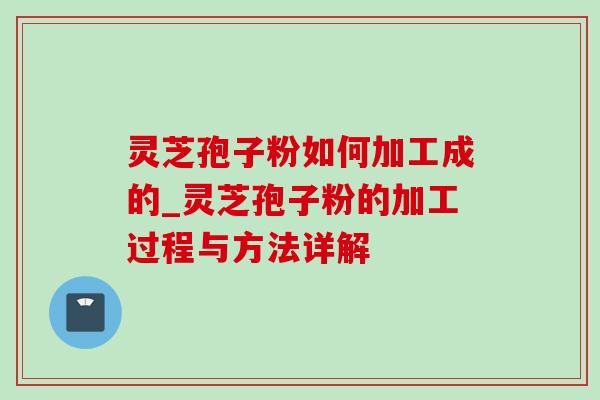 灵芝孢子粉如何加工成的_灵芝孢子粉的加工过程与方法详解