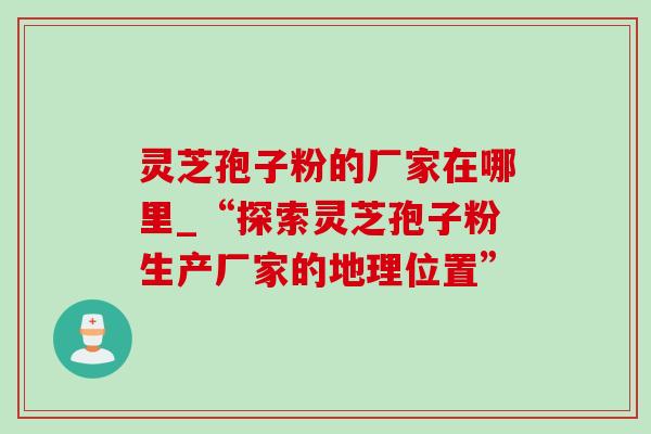 灵芝孢子粉的厂家在哪里_“探索灵芝孢子粉生产厂家的地理位置”