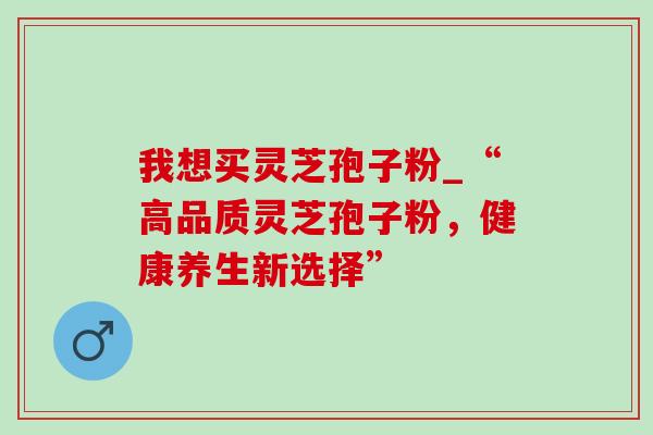 我想买灵芝孢子粉_“高品质灵芝孢子粉，健康养生新选择”