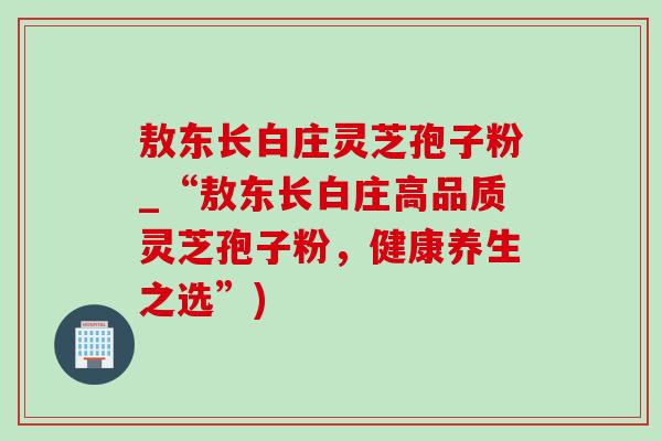 敖东长白庄灵芝孢子粉_“敖东长白庄高品质灵芝孢子粉，健康养生之选”)