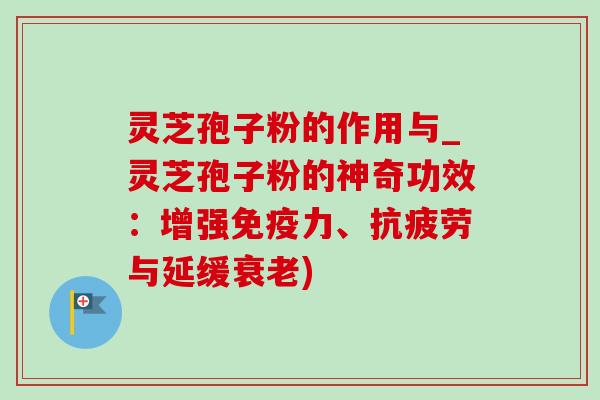 灵芝孢子粉的作用与_灵芝孢子粉的神奇功效：增强免疫力、抗疲劳与延缓衰老)