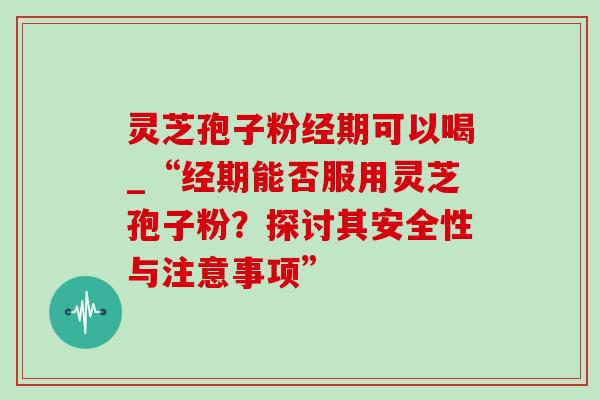 灵芝孢子粉经期可以喝_“经期能否服用灵芝孢子粉？探讨其安全性与注意事项”