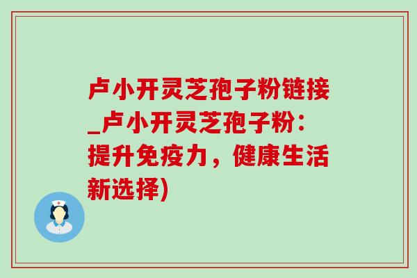 卢小开灵芝孢子粉链接_卢小开灵芝孢子粉：提升免疫力，健康生活新选择)