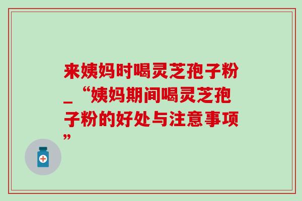 来姨妈时喝灵芝孢子粉_“姨妈期间喝灵芝孢子粉的好处与注意事项”